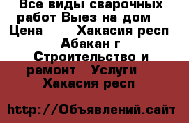 Все виды сварочных работ Выез на дом  › Цена ­ - - Хакасия респ., Абакан г. Строительство и ремонт » Услуги   . Хакасия респ.